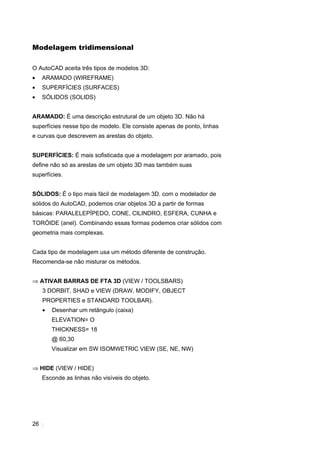 26
Modelagem tridimensional
O AutoCAD aceita três tipos de modelos 3D:
• ARAMADO (WIREFRAME)
• SUPERFÍCIES (SURFACES)
• SÓLIDOS (SOLIDS)
ARAMADO: É uma descrição estrutural de um objeto 3D. Não há
superfícies nesse tipo de modelo. Ele consiste apenas de ponto, linhas
e curvas que descrevem as arestas do objeto.
SUPERFÍCIES: É mais sofisticada que a modelagem por aramado, pois
define não só as arestas de um objeto 3D mas também suas
superfícies.
SÓLIDOS: É o tipo mais fácil de modelagem 3D. com o modelador de
sólidos do AutoCAD, podemos criar objetos 3D a partir de formas
básicas: PARALELEPÍPEDO, CONE, CILINDRO, ESFERA, CUNHA e
TORÓIDE (anel). Combinando essas formas podemos criar sólidos com
geometria mais complexas.
Cada tipo de modelagem usa um método diferente de construção.
Recomenda-se não misturar os métodos.
⇒ ATIVAR BARRAS DE FTA 3D (VIEW / TOOLSBARS)
3 DORBIT, SHAD e VIEW (DRAW, MODIFY, OBJECT
PROPERTIES e STANDARD TOOLBAR).
• Desenhar um retângulo (caixa)
ELEVATION= O
THICKNESS= 18
@ 60,30
Visualizar em SW ISOMWETRIC VIEW (SE, NE, NW)
⇒ HIDE (VIEW / HIDE)
Esconde as linhas não visíveis do objeto.
 