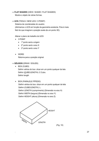 27
⇒ FLAT SHADED (VIEW / SHADE / FLAT SHADED)
Mostra o objeto de várias formas.
⇒ UCS (TOOLS / NEW UCS / 3 POINT)
Sistema de coordenadas do usuário
(Alinhamos o UCS em função da geometria existente. Pois é mais
fácil do que imaginar a posição exata de um ponto 3D).
Alterar o plano de trabalho do UCS
• 3 POINT
• 1o
ponto será a origem
• 2o
ponto será o eixo X
• 3o
ponto será o eixo Y
• WORD
Retorna para a posição original
⇒ SÓLIDOS (DRAW / SOLIDS)
• BOX (CUBO)
Definir vértice do box: clicar em um ponto qualquer da tela
Definir (CUBE/LENGTH): C Cubo.
Definir length
• BOX (PARALELE PÍPEDO)
Definir vértice do box: clicar em um ponto qualquer da tela
Definir (CUBE/LENGTH): L.
Definir LENGTH (comprimento) (Dimensão no eixo X)
Definir WIDTH (largura) (Dimensão no eixo Y)
Definir HEIGHT (altura) (Dimensão no eixo Z)
(Fig. 10)
 