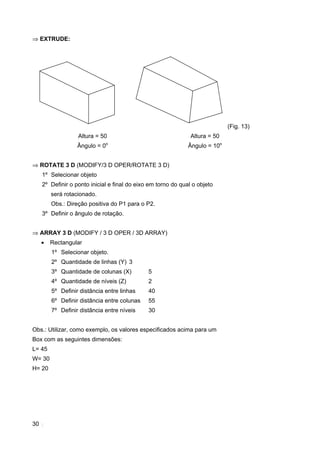 30
⇒ EXTRUDE:
(Fig. 13)
Altura = 50
Ângulo = 0o
Altura = 50
Ângulo = 10o
⇒ ROTATE 3 D (MODIFY/3 D OPER/ROTATE 3 D)
1º Selecionar objeto
2º Definir o ponto inicial e final do eixo em torno do qual o objeto
será rotacionado.
Obs.: Direção positiva do P1 para o P2.
3º Definir o ângulo de rotação.
⇒ ARRAY 3 D (MODIFY / 3 D OPER / 3D ARRAY)
• Rectangular
1º Selecionar objeto.
2º Quantidade de linhas (Y) 3
3º Quantidade de colunas (X) 5
4º Quantidade de níveis (Z) 2
5º Definir distância entre linhas 40
6º Definir distância entre colunas 55
7º Definir distância entre níveis 30
Obs.: Utilizar, como exemplo, os valores especificados acima para um
Box com as seguintes dimensões:
L= 45
W= 30
H= 20
 