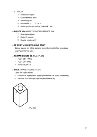 31
• POLAR
1º Selecionar objeto.
2º Quantidade de itens
3º Definir ângulo:
4º Rotacionar ? S / N ?
5º Definir pontos inicial/final do eixo P1 e P2.
⇒ MIRROR 3 D (MODIFY / 3DODER / MIRROR 3 D)
1º Selecionar objeto.
2º Definir 3 pontos.
3º Deletar objetos s/n?
⇒ 3D ORBIT e 3D CONTINUOUS ORBIT
Coloca a peça em órbita (para se ter um bom controle a peça deve
estar “sozinha” na tela).
⇒ PLOTAR OBJETO 3D (FILE / PLOT)
• PLOT SETTINGS
• PLOT OPTIONS
• HIDE OBJECTS
⇒ SLICE (DRAW / SOLIDS / SLICE)
Corta um objeto sólido
• Especificar 3 pontos do objeto para formar um plano (sem enter)
• Definir o lado do objeto que irá permanecer (4)
(Fig. 14)
 