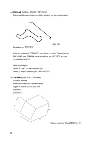32
⇒ REVOLVE (DRAW / SOLIDS / REVOLVE)
Cria um sólido revolvendo um objeto fechado em torno de um eixo.
(Fig. 15)
Desenhar em TOPVIEW
Criar um objeto (na TOP/VIEW) com linhas normais. Tansformar em
POLYLINE com REGION, traçar um eixo e em ISO VIEW acionar
comando REVOLVE.
Selecionar objeto
Definir P1 e P2 do eixo de revolução
Definir o ângulo de revolução (360o
ou 270o
)
⇒ CHAMFER (MODIFY / CHAMFER)
Chanfrar arestas
Selecionar aresta da superfície base
Digitar N, mover cursor para face
Distance: 3
Distance: 3
Utilizar comando CHANFER (Fig. 16)
 