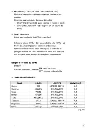 37
⇒ MASSPROP (TOOLS / INQUIRY / MASS PROPERTIES)
Multiplicar o valor obtido pelo peso específico do material em
questão.
Determina as propriedades de massa do modelo
• CENTROID: Um ponto 3D que é o centro de massa do objeto.
• WRITE ANALYSIS TO A FILE? Y (grava em um arquivo de
texto).
⇒ WORD x AutoCAD
Inserir texto ou planilha do WORD no AutoCAD.
Selecionar o texto (CTRL + C), ir ao AutoCAD e colar (CTRL + V).
Dentro do AutoCAD podemos localizá-lo onde desejar,
redimensioná-lo e voltar a editar este arquivo. O problema da
plotagem aparece por causa da orientação desta. Não rotacione
sua plotagem, pois o arquivo não será plotado corretamente.
Edição de cotas ou texto
DD EDIT “< >”
Variáveis do sistema DIMASO



→
→
explodidaestácotaAOFF
blocoécotaAON
⇒ LAYERS PADRONIZADOS:
NAME COLOR LINETYPE LINEWEIGHT
Centro RED ACADISO 04W100 0,2
Contorno YELLOW CONTINUOUS 0,4
Cotas WHITE CONTINUOUS 0,2
HATCH GREEN CONTINUOUS 0,2
Texto MAGENTA CONTINUOUS 0,4
Tracejado CYAN ACADISO 0ZW100 0,2
Imaginária BLUE ACADISO 05W100 0,2
Rosca GRAY (8) CONTINUOUS 0,2
(Fig. 22)
 