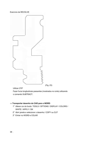 38
Exercício de REVOLVE
(Fig. 23)
Utilizar 270º
Fazer furos longitudinais passantes (mostrados no corte) utilizando
o comando SUBTRACT.
⇒ Transportar desenho do CAD para o WORD
1o
Alterar cor do fundo: TOOLS / OPTIONS / DISPLAY / COLORS /
WHITE / APPLY / OK
2o
Abrir janela e selecionar o desenho / COPY ou CUT
3o
Entrar no WORD e COLAR
 
