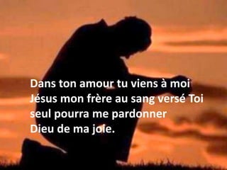 Dans ton amour tu viens à moi
Jésus mon frère au sang versé Toi
seul pourra me pardonner
Dieu de ma joie.
 