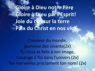 Gloire à Dieu notre Père
Gloire à Dieu par l’Esprit!
Joie du ciel sur la terre
Paix du Christ en nos vies.
Créateur du monde,
jeunesse des vivants(2x)
Tu nous as faits à ton image,
Louange à Toi dans l’univers (2x)
Tes merveilles proclament ton nom! (2x)
 