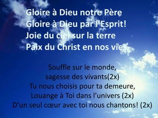 Gloire à Dieu notre Père
Gloire à Dieu par l’Esprit!
Joie du ciel sur la terre
Paix du Christ en nos vies.
Souffle sur le monde,
sagesse des vivants(2x)
Tu nous choisis pour ta demeure,
Louange à Toi dans l’univers (2x)
D’un seul cœur avec toi nous chantons! (2x)
 