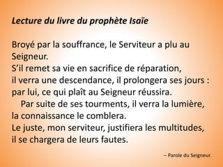 Lecture du livre du prophète Isaïe
Broyé par la souffrance, le Serviteur a plu au
Seigneur.
S’il remet sa vie en sacrifice de réparation,
il verra une descendance, il prolongera ses jours :
par lui, ce qui plaît au Seigneur réussira.
Par suite de ses tourments, il verra la lumière,
la connaissance le comblera.
Le juste, mon serviteur, justifiera les multitudes,
il se chargera de leurs fautes.
– Parole du Seigneur.
 