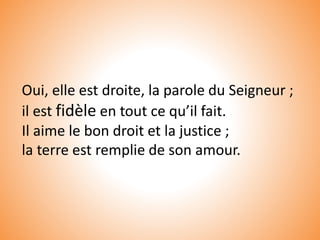 Oui, elle est droite, la parole du Seigneur ;
il est fidèle en tout ce qu’il fait.
Il aime le bon droit et la justice ;
la terre est remplie de son amour.
 