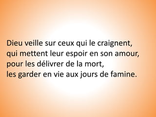 Dieu veille sur ceux qui le craignent,
qui mettent leur espoir en son amour,
pour les délivrer de la mort,
les garder en vie aux jours de famine.
 