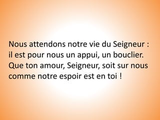 Nous attendons notre vie du Seigneur :
il est pour nous un appui, un bouclier.
Que ton amour, Seigneur, soit sur nous
comme notre espoir est en toi !
 