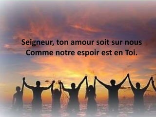 Seigneur, ton amour soit sur nous
Comme notre espoir est en Toi.
 