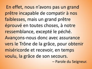 En effet, nous n’avons pas un grand
prêtre incapable de compatir à nos
faiblesses, mais un grand prêtre
éprouvé en toutes choses, à notre
ressemblance, excepté le péché.
Avançons-nous donc avec assurance
vers le Trône de la grâce, pour obtenir
miséricorde et recevoir, en temps
voulu, la grâce de son secours.
– Parole du Seigneur.
 