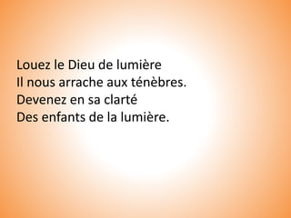 Louez le Dieu de lumière
Il nous arrache aux ténèbres.
Devenez en sa clarté
Des enfants de la lumière.
 