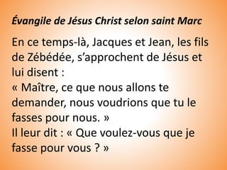 Évangile de Jésus Christ selon saint Marc
En ce temps-là, Jacques et Jean, les fils
de Zébédée, s’approchent de Jésus et
lui disent :
« Maître, ce que nous allons te
demander, nous voudrions que tu le
fasses pour nous. »
Il leur dit : « Que voulez-vous que je
fasse pour vous ? »
 