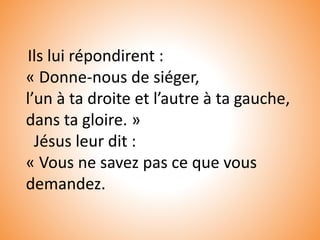 Ils lui répondirent :
« Donne-nous de siéger,
l’un à ta droite et l’autre à ta gauche,
dans ta gloire. »
Jésus leur dit :
« Vous ne savez pas ce que vous
demandez.
 