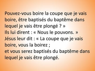 Pouvez-vous boire la coupe que je vais
boire, être baptisés du baptême dans
lequel je vais être plongé ? »
Ils lui dirent : « Nous le pouvons. »
Jésus leur dit : « La coupe que je vais
boire, vous la boirez ;
et vous serez baptisés du baptême dans
lequel je vais être plongé.
 