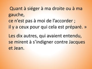Quant à siéger à ma droite ou à ma
gauche,
ce n’est pas à moi de l’accorder ;
il y a ceux pour qui cela est préparé. »
Les dix autres, qui avaient entendu,
se mirent à s’indigner contre Jacques
et Jean.
 