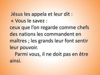 Jésus les appela et leur dit :
« Vous le savez :
ceux que l’on regarde comme chefs
des nations les commandent en
maîtres ; les grands leur font sentir
leur pouvoir.
Parmi vous, il ne doit pas en être
ainsi.
 