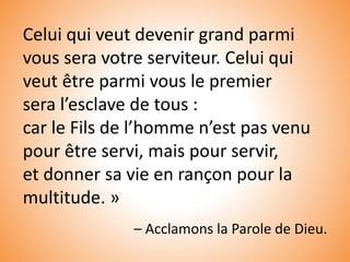 Celui qui veut devenir grand parmi
vous sera votre serviteur. Celui qui
veut être parmi vous le premier
sera l’esclave de tous :
car le Fils de l’homme n’est pas venu
pour être servi, mais pour servir,
et donner sa vie en rançon pour la
multitude. »
– Acclamons la Parole de Dieu.
 