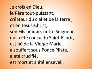 Je crois en Dieu,
le Père tout-puissant,
créateur du ciel et de la terre ;
et en Jésus-Christ,
son Fils unique, notre Seigneur,
qui a été conçu du Saint-Esprit,
est né de la Vierge Marie,
a souffert sous Ponce Pilate,
a été crucifié,
est mort et a été enseveli,
 