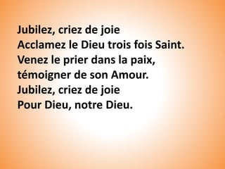 Jubilez, criez de joie
Acclamez le Dieu trois fois Saint.
Venez le prier dans la paix,
témoigner de son Amour.
Jubilez, criez de joie
Pour Dieu, notre Dieu.
 