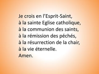 Je crois en l’Esprit-Saint,
à la sainte Eglise catholique,
à la communion des saints,
à la rémission des péchés,
à la résurrection de la chair,
à la vie éternelle.
Amen.
 