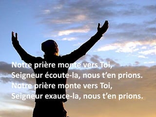 Notre prière monte vers Toi,
Seigneur écoute-la, nous t’en prions.
Notre prière monte vers Toi,
Seigneur exauce-la, nous t’en prions.
 
