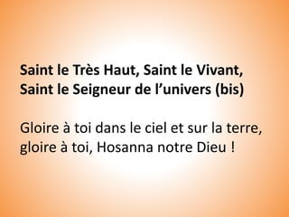 Saint le Très Haut, Saint le Vivant,
Saint le Seigneur de l’univers (bis)
Gloire à toi dans le ciel et sur la terre,
gloire à toi, Hosanna notre Dieu !
 