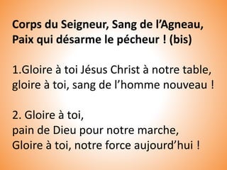 Corps du Seigneur, Sang de l’Agneau,
Paix qui désarme le pécheur ! (bis)
1.Gloire à toi Jésus Christ à notre table,
gloire à toi, sang de l’homme nouveau !
2. Gloire à toi,
pain de Dieu pour notre marche,
Gloire à toi, notre force aujourd’hui !
 