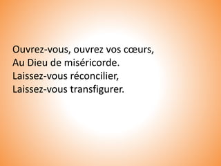 Ouvrez-vous, ouvrez vos cœurs,
Au Dieu de miséricorde.
Laissez-vous réconcilier,
Laissez-vous transfigurer.
 