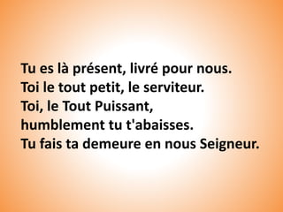 Tu es là présent, livré pour nous.
Toi le tout petit, le serviteur.
Toi, le Tout Puissant,
humblement tu t'abaisses.
Tu fais ta demeure en nous Seigneur.
 