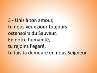 3 - Unis à ton amour,
tu nous veux pour toujours
ostensoirs du Sauveur,
En notre humanité,
tu rejoins l'égaré,
tu fais ta demeure en nous Seigneur.
 