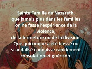Sainte Famille de Nazareth,
que jamais plus dans les familles
on ne fasse l’expérience de la
violence,
de la fermeture ou de la division.
Que quiconque a été blessé ou
scandalisé connaisse rapidement
consolation et guérison.
 
