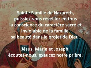 Sainte Famille de Nazareth,
puissiez-vous réveiller en tous
la conscience du caractère sacré et
inviolable de la famille,
sa beauté dans le projet de Dieu.
Jésus, Marie et Joseph,
écoutez-nous, exaucez notre prière.
 