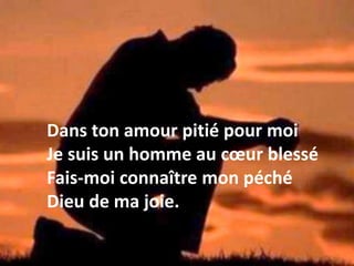 Dans ton amour pitié pour moi
Je suis un homme au cœur blessé
Fais-moi connaître mon péché
Dieu de ma joie.
 