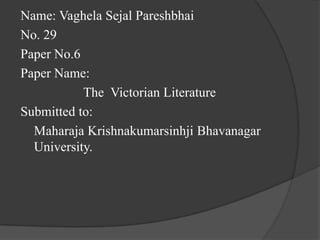 Name: Vaghela Sejal Pareshbhai
No. 29
Paper No.6
Paper Name:
The Victorian Literature
Submitted to:
Maharaja Krishnakumarsinhji Bhavanagar
University.
 