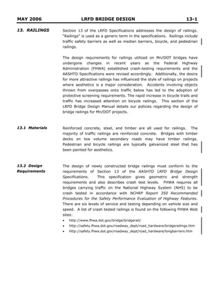 MAY 2006 LRFD BRIDGE DESIGN 13-1
13. RAILINGS
13.1 Materials
13.2 Design
Requirements
Section 13 of the LRFD Specifications addresses the design of railings.
“Railings” is used as a generic term in the specifications. Railings include
traffic safety barriers as well as median barriers, bicycle, and pedestrian
railings.
The design requirements for railings utilized on Mn/DOT bridges have
undergone changes in recent years as the Federal Highway
Administration (FHWA) established crash-testing requirements and the
AASHTO Specifications were revised accordingly. Additionally, the desire
for more attractive railings has influenced the style of railings on projects
where aesthetics is a major consideration. Accidents involving objects
thrown from overpasses onto traffic below has led to the adoption of
protective screening requirements. The rapid increase in bicycle trails and
traffic has increased attention on bicycle railings. This section of the
LRFD Bridge Design Manual details our policies regarding the design of
bridge railings for Mn/DOT projects.
Reinforced concrete, steel, and timber are all used for railings. The
majority of traffic railings are reinforced concrete. Bridges with timber
decks on low volume secondary roads may have timber railings.
Pedestrian and bicycle railings are typically galvanized steel that has
been painted for aesthetics.
The design of newly constructed bridge railings must conform to the
requirements of Section 13 of the AASHTO LRFD Bridge Design
Specifications. This specification gives geometric and strength
requirements and also describes crash test levels. FHWA requires all
bridges carrying traffic on the National Highway System (NHS) to be
crash tested in accordance with NCHRP Report 350 Recommended
Procedures for the Safety Performance Evaluation of Highway Features.
There are six levels of service and testing depending on vehicle size and
speed. A list of crash tested railings is found on the following FHWA Web
sites:
• http://www.fhwa.dot.gov/bridge/bridgerail/
• http://safety.fhwa.dot.gov/roadway_dept/road_hardware/bridgerailings.htm
• http://safety.fhwa.dot.gov/roadway_dept/road_hardware/longbarriers.htm
 