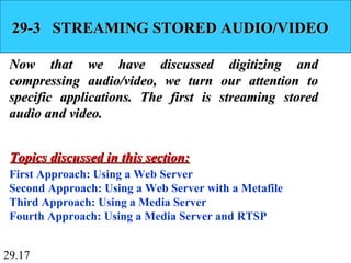 29.17
29-3 STREAMING STORED AUDIO/VIDEO29-3 STREAMING STORED AUDIO/VIDEO
Now that we have discussed digitizing andNow that we have discussed digitizing and
compressing audio/video, we turn our attention tocompressing audio/video, we turn our attention to
specific applications. The first is streaming storedspecific applications. The first is streaming stored
audio and video.audio and video.
First Approach: Using a Web Server
Second Approach: Using a Web Server with a Metafile
Third Approach: Using a Media Server
Fourth Approach: Using a Media Server and RTSP
Topics discussed in this section:Topics discussed in this section:
 