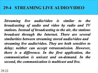 29.22
29-4 STREAMING LIVE AUDIO/VIDEO29-4 STREAMING LIVE AUDIO/VIDEO
Streaming live audio/video is similar to theStreaming live audio/video is similar to the
broadcasting of audio and video by radio and TVbroadcasting of audio and video by radio and TV
stations. Instead of broadcasting to the air, the stationsstations. Instead of broadcasting to the air, the stations
broadcast through the Internet. There are severalbroadcast through the Internet. There are several
similarities between streaming stored audio/video andsimilarities between streaming stored audio/video and
streaming live audio/video. They are both sensitive tostreaming live audio/video. They are both sensitive to
delay; neither can accept retransmission. However,delay; neither can accept retransmission. However,
there is a difference. In the first application, thethere is a difference. In the first application, the
communication is unicast and on-demand. In thecommunication is unicast and on-demand. In the
second, the communication is multicast and live.second, the communication is multicast and live.
 
