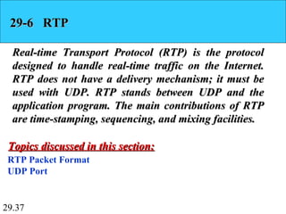 29.37
29-6 RTP29-6 RTP
Real-time Transport Protocol (RTP) is the protocolReal-time Transport Protocol (RTP) is the protocol
designed to handle real-time traffic on the Internet.designed to handle real-time traffic on the Internet.
RTP does not have a delivery mechanism; it must beRTP does not have a delivery mechanism; it must be
used with UDP. RTP stands between UDP and theused with UDP. RTP stands between UDP and the
application program. The main contributions of RTPapplication program. The main contributions of RTP
are time-stamping, sequencing, and mixing facilities.are time-stamping, sequencing, and mixing facilities.
RTP Packet Format
UDP Port
Topics discussed in this section:Topics discussed in this section:
 
