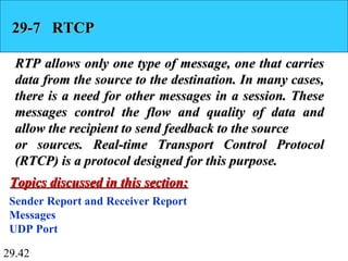 29.42
29-7 RTCP29-7 RTCP
RTP allows only one type of message, one that carriesRTP allows only one type of message, one that carries
data from the source to the destination. In many cases,data from the source to the destination. In many cases,
there is a need for other messages in a session. Thesethere is a need for other messages in a session. These
messages control the flow and quality of data andmessages control the flow and quality of data and
allow the recipient to send feedback to the sourceallow the recipient to send feedback to the source
or sources. Real-time Transport Control Protocolor sources. Real-time Transport Control Protocol
(RTCP) is a protocol designed for this purpose.(RTCP) is a protocol designed for this purpose.
Sender Report and Receiver Report
Messages
UDP Port
Topics discussed in this section:Topics discussed in this section:
 
