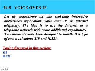 29.45
29-8 VOICE OVER IP29-8 VOICE OVER IP
Let us concentrate on one real-time interactiveLet us concentrate on one real-time interactive
audio/video application: voice over IP, or Internetaudio/video application: voice over IP, or Internet
telephony. The idea is to use the Internet as atelephony. The idea is to use the Internet as a
telephone network with some additional capabilities.telephone network with some additional capabilities.
Two protocols have been designed to handle this typeTwo protocols have been designed to handle this type
of communication: SIP and H.323.of communication: SIP and H.323.
SIP
H.323
Topics discussed in this section:Topics discussed in this section:
 