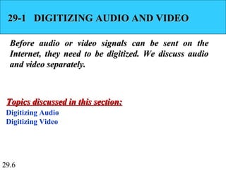 29.6
29-1 DIGITIZING AUDIO AND VIDEO29-1 DIGITIZING AUDIO AND VIDEO
Before audio or video signals can be sent on theBefore audio or video signals can be sent on the
Internet, they need to be digitized. We discuss audioInternet, they need to be digitized. We discuss audio
and video separately.and video separately.
Digitizing Audio
Digitizing Video
Topics discussed in this section:Topics discussed in this section:
 
