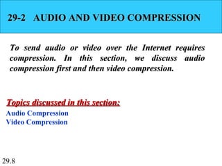 29.8
29-2 AUDIO AND VIDEO COMPRESSION29-2 AUDIO AND VIDEO COMPRESSION
To send audio or video over the Internet requiresTo send audio or video over the Internet requires
compression. In this section, we discuss audiocompression. In this section, we discuss audio
compression first and then video compression.compression first and then video compression.
Audio Compression
Video Compression
Topics discussed in this section:Topics discussed in this section:
 