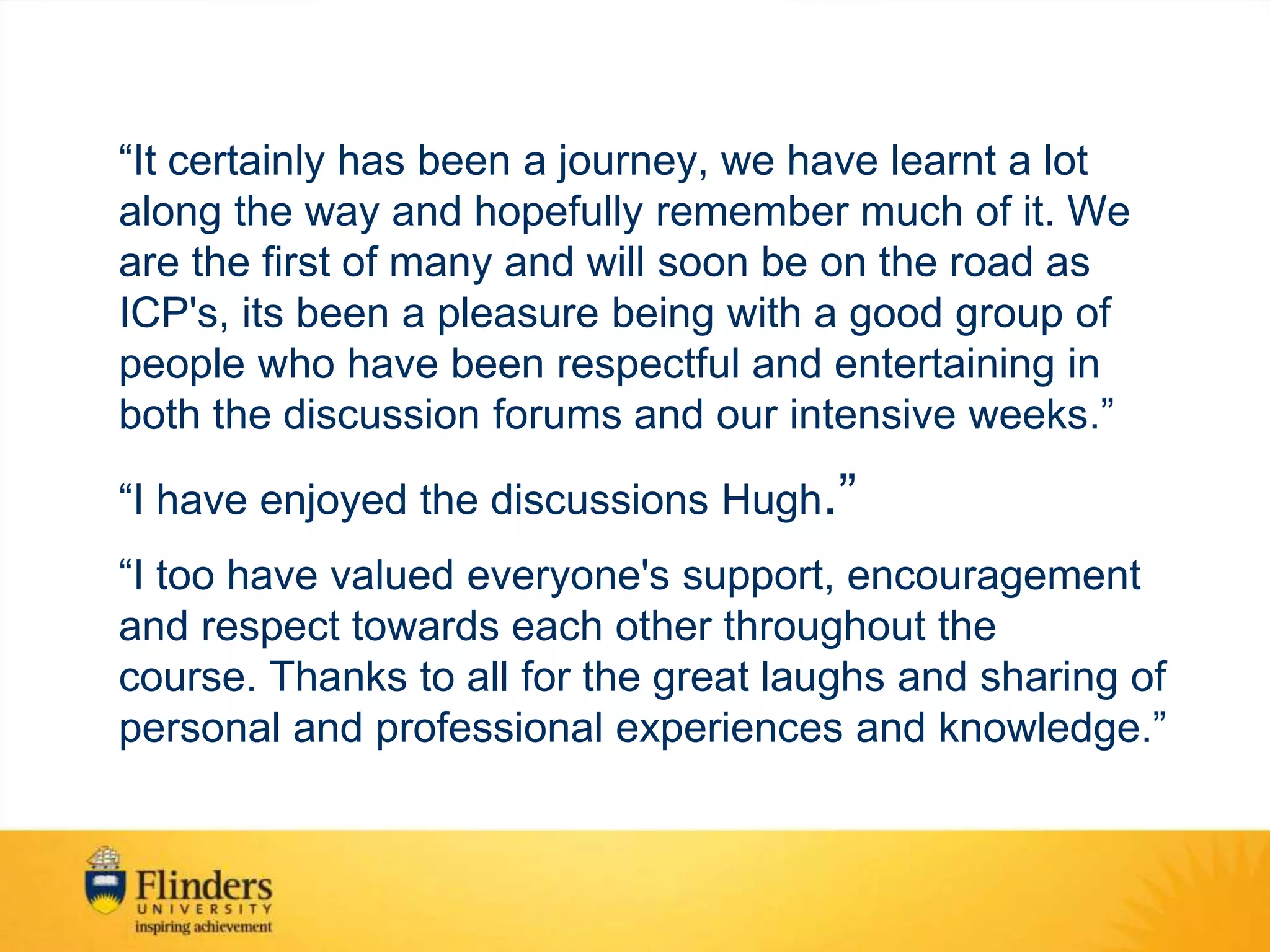 “It certainly has been a journey, we have learnt a lot
along the way and hopefully remember much of it. We
are the first of many and will soon be on the road as
ICP's, its been a pleasure being with a good group of
people who have been respectful and entertaining in
both the discussion forums and our intensive weeks.”
“I have enjoyed the discussions Hugh.”
“I too have valued everyone's support, encouragement
and respect towards each other throughout the
course. Thanks to all for the great laughs and sharing of
personal and professional experiences and knowledge.”
 