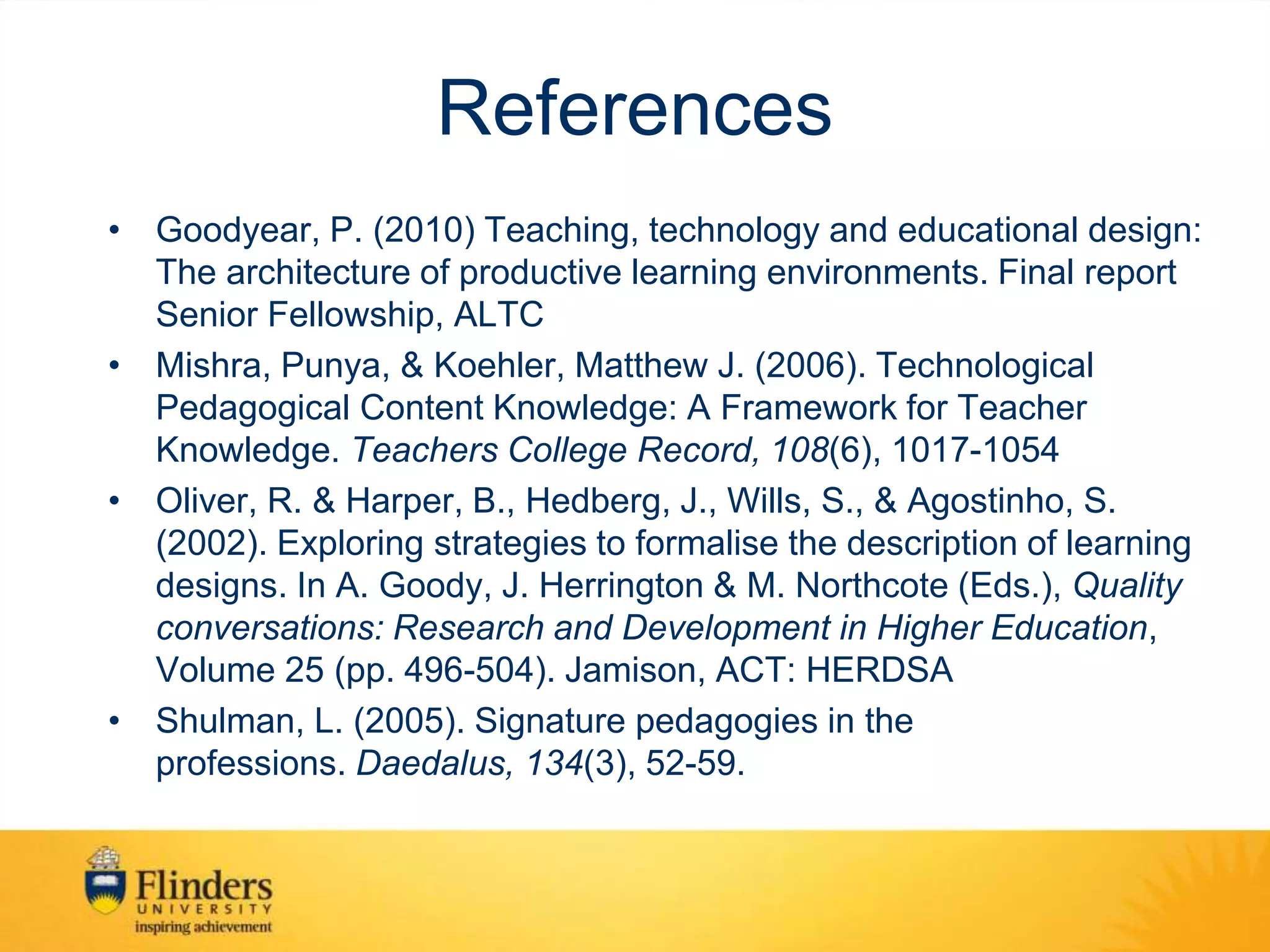 References
• Goodyear, P. (2010) Teaching, technology and educational design:
The architecture of productive learning environments. Final report
Senior Fellowship, ALTC
• Mishra, Punya, & Koehler, Matthew J. (2006). Technological
Pedagogical Content Knowledge: A Framework for Teacher
Knowledge. Teachers College Record, 108(6), 1017-1054
• Oliver, R. & Harper, B., Hedberg, J., Wills, S., & Agostinho, S.
(2002). Exploring strategies to formalise the description of learning
designs. In A. Goody, J. Herrington & M. Northcote (Eds.), Quality
conversations: Research and Development in Higher Education,
Volume 25 (pp. 496-504). Jamison, ACT: HERDSA
• Shulman, L. (2005). Signature pedagogies in the
professions. Daedalus, 134(3), 52-59.
 