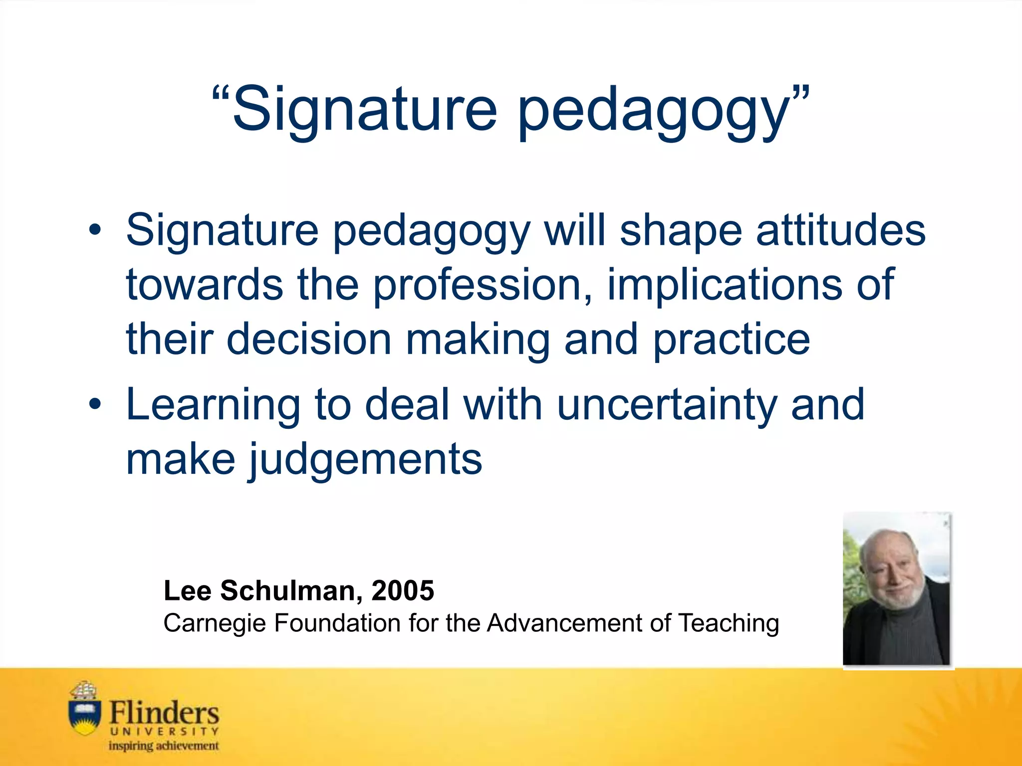 “Signature pedagogy”
• Signature pedagogy will shape attitudes
towards the profession, implications of
their decision making and practice
• Learning to deal with uncertainty and
make judgements
Lee Schulman, 2005
Carnegie Foundation for the Advancement of Teaching
 