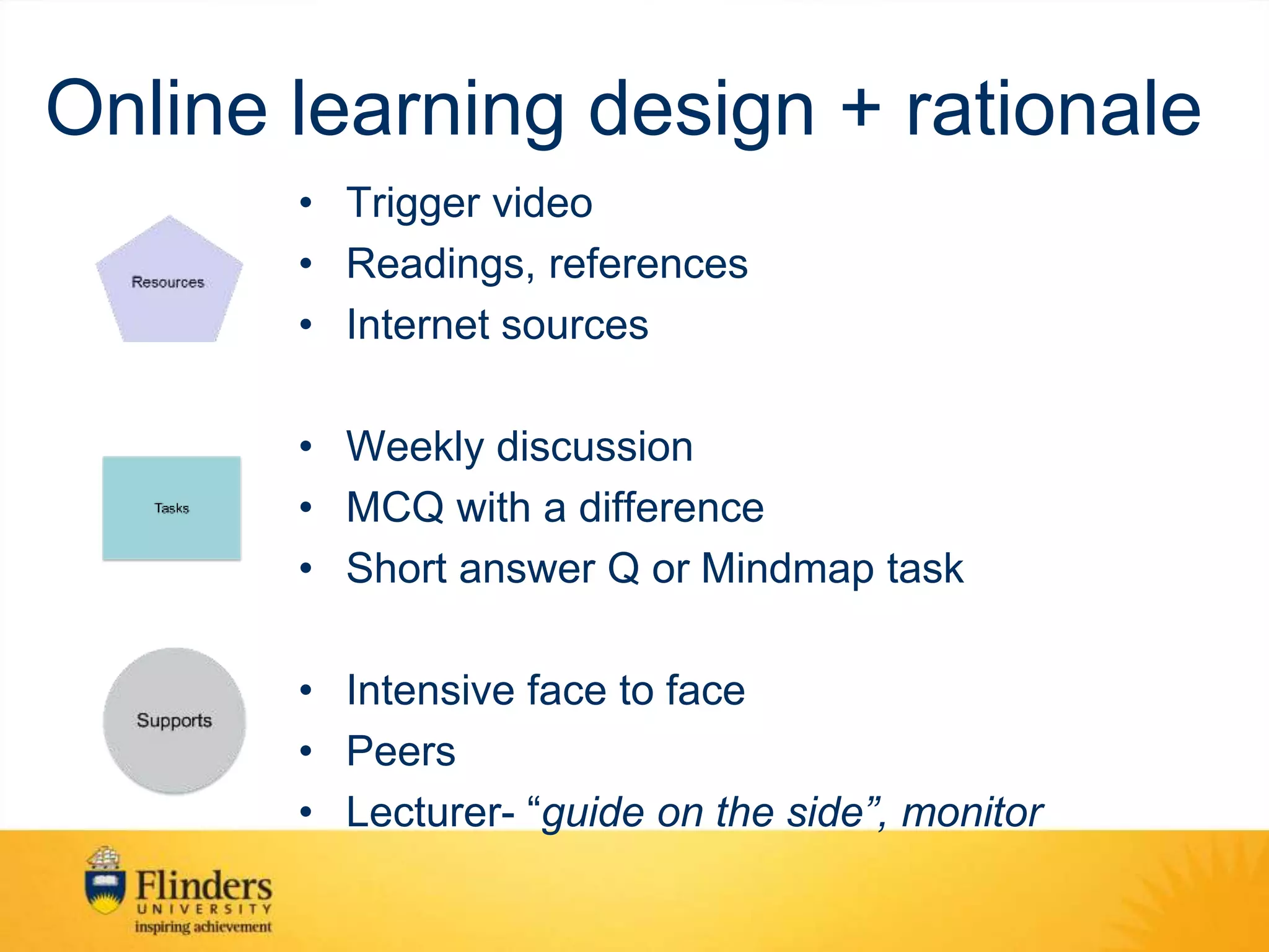 Online learning design + rationale
• Trigger video
• Readings, references
• Internet sources
• Weekly discussion
• MCQ with a difference
• Short answer Q or Mindmap task
• Intensive face to face
• Peers
• Lecturer- “guide on the side”, monitor
 