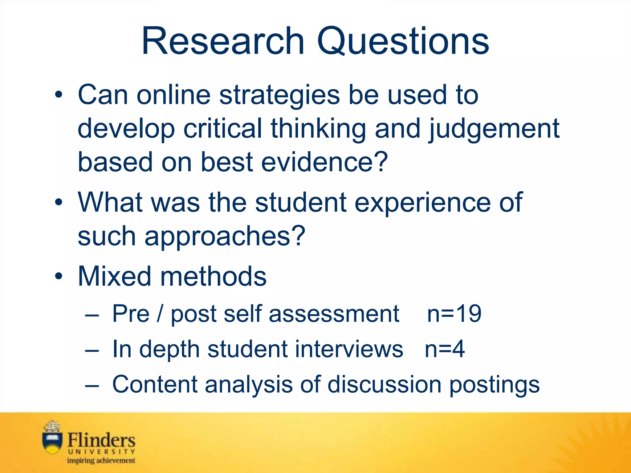 Research Questions
• Can online strategies be used to
develop critical thinking and judgement
based on best evidence?
• What was the student experience of
such approaches?
• Mixed methods
– Pre / post self assessment n=19
– In depth student interviews n=4
– Content analysis of discussion postings
 