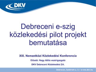 Debreceni e-szig
közlekedési pilot projekt
bemutatása
XIX. Nemzetközi Közlekedési Konferencia
Előadó: Nagy Attila vezérigazgató
DKV Debreceni Közlekedési Zrt.
 